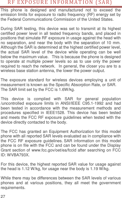  27 RF EXPOSURE  I N F O R MA T I ON ( S A R )  This  phone  is  designed  and  manufactured  not  to  exceed  the emission limits for exposure to radio frequency (RF) energy set by the Federal Communications Commission of the United States.    During SAR testing, this device was set to transmit at  its  highest certified power level in all tested frequency  bands, and placed in positions that simulate RF exposure in usage against the head with no separation, and near the body with the separation of 10  mm. Although the SAR is determined at the highest certified power level, the  actual  SAR  level  of  the  device  while  operating  can  be  well below the maximum value.   This is because the phone is designed to  operate  at  multiple  power  levels  so  as  to  use only  the  power required to reach the network.   In general, the closer you are to a wireless base station antenna, the lower the power output.  The  exposure  standard  for  wireless  devices  employing  a  unit  of measurement is known as the Specific Absorption Rate, or SAR.  The SAR limit set by the FCC is 1.6W/kg.   This  device  is  complied  with  SAR  for  general  population /uncontrolled  exposure  limits  in  ANSI/IEEE  C95.1-1992  and  had been  tested  in  accordance  with  the  measurement  methods  and procedures  specified  in  IEEE1528.  This  device  has  been  tested and meets the FCC RF exposure guidelines when tested with the device directly contacted to the body.    The FCC has  granted  an Equipment  Authorization for this model phone with all reported SAR levels evaluated as in compliance with the FCC RF  exposure guidelines. SAR information on this model phone is on file with the FCC and can be found under the Display Grant section of www.fcc.gov/oet/ea/fccid after searching on FCC ID: WVBA793X.  For this device, the highest reported SAR value for usage against the head is 1.12 W/kg, for usage near the body is 1.19 W/kg.  While there may be differences between the SAR levels of various phones  and  at  various  positions,  they  all  meet  the  government requirements. 