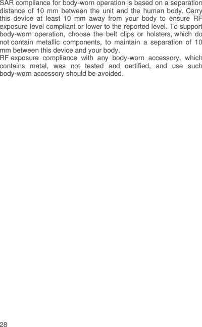  28  SAR compliance for body-worn operation is based on a separation distance of 10 mm between  the  unit  and  the  human  body. Carry this  device  at  least  10  mm  away  from  your  body  to  ensure  RF exposure level compliant or lower to the reported level. To support body-worn  operation,  choose  the  belt  clips  or  holsters, which  do not contain  metallic  components,  to  maintain  a  separation  of  10 mm between this device and your body.   RF exposure  compliance  with  any  body-worn  accessory,  which contains  metal,  was  not  tested  and  certified,  and  use  such body-worn accessory should be avoided. 