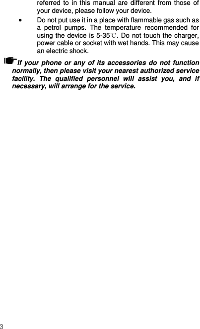  3 referred to in this manual are different from  those of your device, please follow your device.    Do not put use it in a place with flammable gas such as a  petrol  pumps.  The  temperature  recommended  for using the device is 5-35℃. Do not touch the charger, power cable or socket with wet hands. This may cause an electric shock.   If your phone or any  of its accessories do not function normally, then please visit your nearest authorized service facility.  The  qualified  personnel  will  assist  you,  and  if necessary, will arrange for the service. 