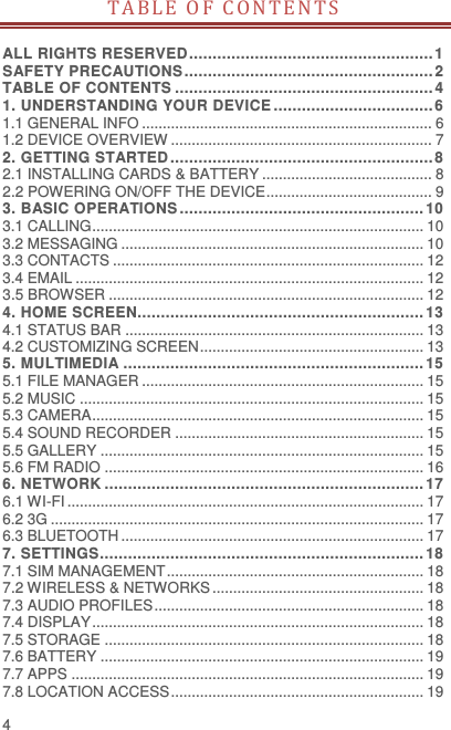  4 TABLE OF C ON TE N T S   ALL RIGHTS RESERVED .................................................... 1 SAFETY PRECAUTIONS ..................................................... 2 TABLE OF CONTENTS ....................................................... 4 1. UNDERSTANDING YOUR DEVICE .................................. 6 1.1 GENERAL INFO ...................................................................... 6 1.2 DEVICE OVERVIEW ............................................................... 7 2. GETTING STARTED ........................................................ 8 2.1 INSTALLING CARDS &amp; BATTERY ......................................... 8 2.2 POWERING ON/OFF THE DEVICE ........................................ 9 3. BASIC OPERATIONS .................................................... 10 3.1 CALLING ................................................................................ 10 3.2 MESSAGING ......................................................................... 10 3.3 CONTACTS ........................................................................... 12 3.4 EMAIL .................................................................................... 12 3.5 BROWSER ............................................................................ 12 4. HOME SCREEN............................................................. 13 4.1 STATUS BAR ........................................................................ 13 4.2 CUSTOMIZING SCREEN ...................................................... 13 5. MULTIMEDIA ................................................................ 15 5.1 FILE MANAGER .................................................................... 15 5.2 MUSIC ................................................................................... 15 5.3 CAMERA ................................................................................ 15 5.4 SOUND RECORDER ............................................................ 15 5.5 GALLERY .............................................................................. 15 5.6 FM RADIO ............................................................................. 16 6. NETWORK .................................................................... 17 6.1 WI-FI ...................................................................................... 17 6.2 3G .......................................................................................... 17 6.3 BLUETOOTH ......................................................................... 17 7. SETTINGS ..................................................................... 18 7.1 SIM MANAGEMENT .............................................................. 18 7.2 WIRELESS &amp; NETWORKS ................................................... 18 7.3 AUDIO PROFILES ................................................................. 18 7.4 DISPLAY ................................................................................ 18 7.5 STORAGE ............................................................................. 18 7.6 BATTERY .............................................................................. 19 7.7 APPS ..................................................................................... 19 7.8 LOCATION ACCESS ............................................................. 19 