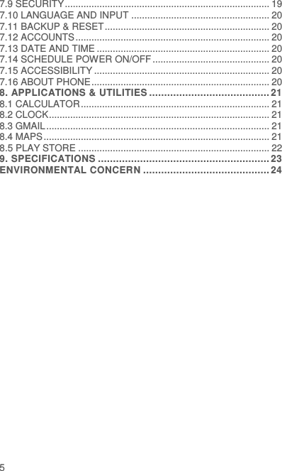  5 7.9 SECURITY ............................................................................. 19 7.10 LANGUAGE AND INPUT .................................................... 20 7.11 BACKUP &amp; RESET .............................................................. 20 7.12 ACCOUNTS ......................................................................... 20 7.13 DATE AND TIME ................................................................. 20 7.14 SCHEDULE POWER ON/OFF ............................................ 20 7.15 ACCESSIBILITY .................................................................. 20 7.16 ABOUT PHONE ................................................................... 20 8. APPLICATIONS &amp; UTILITIES ........................................ 21 8.1 CALCULATOR ....................................................................... 21 8.2 CLOCK ................................................................................... 21 8.3 GMAIL .................................................................................... 21 8.4 MAPS ..................................................................................... 21 8.5 PLAY STORE ........................................................................ 22 9. SPECIFICATIONS ......................................................... 23 ENVIRONMENTAL CONCERN .......................................... 24 