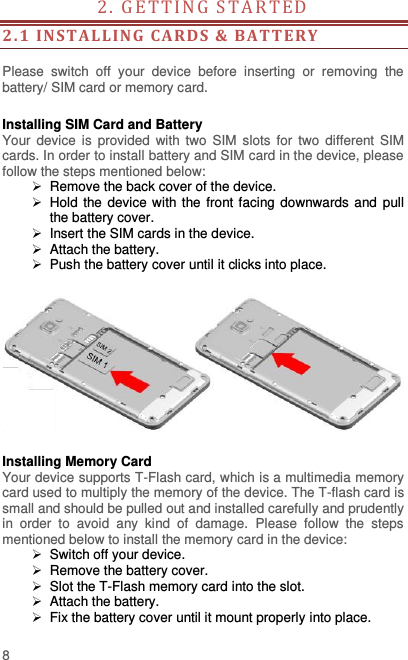  8 2. GE T TI N G   S T A R T E D                                        2. 1  INS TALLING  CARDS  &amp; BA TTERY   Please  switch  off  your  device  before  inserting  or  removing  the battery/ SIM card or memory card.  Installing SIM Card and Battery Your device  is  provided  with two  SIM  slots  for  two  different  SIM cards. In order to install battery and SIM card in the device, please follow the steps mentioned below:  Remove the back cover of the device.   Hold the device with the front facing downwards and  pull the battery cover.   Insert the SIM cards in the device.   Attach the battery.   Push the battery cover until it clicks into place.    Installing Memory Card Your device supports T-Flash card, which is a multimedia memory card used to multiply the memory of the device. The T-flash card is small and should be pulled out and installed carefully and prudently in  order  to  avoid  any  kind  of  damage.  Please  follow  the  steps mentioned below to install the memory card in the device:   Switch off your device.  Remove the battery cover.     Slot the T-Flash memory card into the slot.   Attach the battery.   Fix the battery cover until it mount properly into place. 