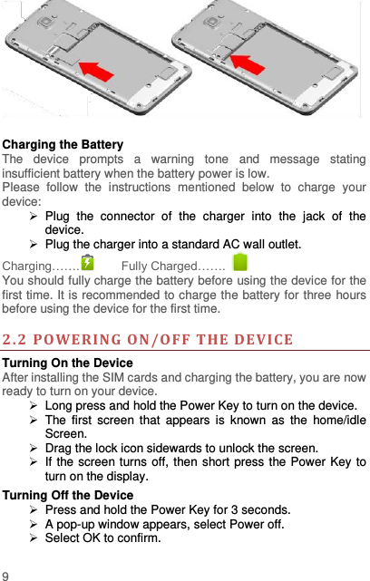  9    Charging the Battery   The  device  prompts  a  warning  tone  and  message  stating insufficient battery when the battery power is low.     Please  follow  the  instructions  mentioned  below  to  charge  your device:   Plug  the  connector  of  the  charger  into  the  jack  of  the device.     Plug the charger into a standard AC wall outlet.   Charging…….  Fully Charged…….   You should fully charge the battery before using the device for the first time. It is recommended to charge the battery for three hours before using the device for the first time.    2. 2  POWERING ON/OFF  THE D EVI CE  Turning On the Device After installing the SIM cards and charging the battery, you are now ready to turn on your device.  Long press and hold the Power Key to turn on the device.     The first  screen  that  appears  is  known  as  the  home/idle Screen.     Drag the lock icon sidewards to unlock the screen.     If the screen turns off, then short press the Power Key to turn on the display.   Turning Off the Device   Press and hold the Power Key for 3 seconds.  A pop-up window appears, select Power off.   Select OK to confirm. 