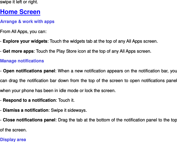 swipe it left or right. Home Screen Arrange &amp; work with apps From All Apps, you can: - Explore your widgets: Touch the widgets tab at the top of any All Apps screen. - Get more apps: Touch the Play Store icon at the top of any All Apps screen. Manage notifications - Open notifications panel: When a new notification appears on the notification bar, you can drag the notification bar down from the top of the screen to open notifications panel when your phone has been in idle mode or lock the screen. - Respond to a notification: Touch it. - Dismiss a notification: Swipe it sideways. - Close notifications panel: Drag the tab at the bottom of the notification panel to the top of the screen. Display area 