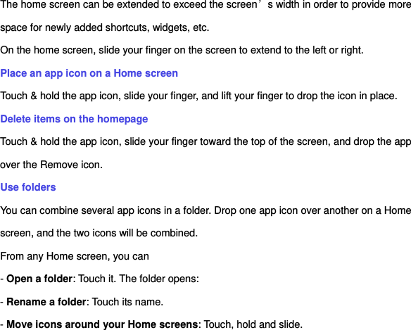 The home screen can be extended to exceed the screen’s width in order to provide more space for newly added shortcuts, widgets, etc. On the home screen, slide your finger on the screen to extend to the left or right. Place an app icon on a Home screen Touch &amp; hold the app icon, slide your finger, and lift your finger to drop the icon in place. Delete items on the homepage Touch &amp; hold the app icon, slide your finger toward the top of the screen, and drop the app over the Remove icon.   Use folders   You can combine several app icons in a folder. Drop one app icon over another on a Home screen, and the two icons will be combined. From any Home screen, you can - Open a folder: Touch it. The folder opens: - Rename a folder: Touch its name. - Move icons around your Home screens: Touch, hold and slide. 