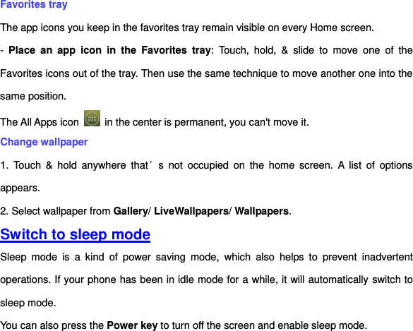 Favorites tray The app icons you keep in the favorites tray remain visible on every Home screen. -  Place  an  app  icon  in  the  Favorites  tray:  Touch,  hold,  &amp;  slide  to  move  one  of  the Favorites icons out of the tray. Then use the same technique to move another one into the same position.   The All Apps icon    in the center is permanent, you can&apos;t move it. Change wallpaper 1.  Touch  &amp;  hold  anywhere  that’s  not  occupied  on  the  home  screen.  A  list  of  options appears. 2. Select wallpaper from Gallery/ LiveWallpapers/ Wallpapers.     Switch to sleep mode Sleep  mode  is  a  kind  of  power  saving  mode,  which  also  helps  to  prevent  inadvertent operations. If your phone has been in idle mode for a while, it will automatically switch to sleep mode.   You can also press the Power key to turn off the screen and enable sleep mode.   