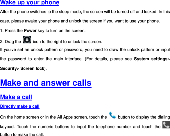 Wake up your phone After the phone switches to the sleep mode, the screen will be turned off and locked. In this case, please awake your phone and unlock the screen if you want to use your phone. 1. Press the Power key to turn on the screen.     2. Drag the    icon to the right to unlock the screen.   If you&apos;ve set an unlock pattern or password, you need to draw the unlock pattern or input the  password  to  enter  the  main  interface.  (For  details,  please  see  System  settings&gt; Security&gt; Screen lock).   Make and answer calls Make a call Directly make a call On the home screen or in the All Apps screen, touch the    button to display the dialing keypad.  Touch  the  numeric  buttons  to  input  the  telephone  number  and  touch  the   button to make the call.   