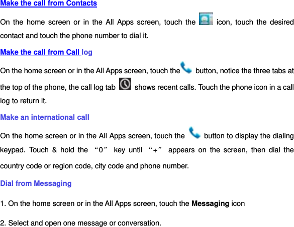 Make the call from Contacts On  the  home  screen  or  in  the  All  Apps  screen,  touch  the    icon,  touch  the  desired contact and touch the phone number to dial it. Make the call from Call log On the home screen or in the All Apps screen, touch the   button, notice the three tabs at the top of the phone, the call log tab    shows recent calls. Touch the phone icon in a call log to return it. Make an international call On the home screen or in the All Apps screen, touch the    button to display the dialing keypad.  Touch  &amp;  hold  the  “0” key  until  “+” appears  on  the  screen,  then  dial  the country code or region code, city code and phone number. Dial from Messaging   1. On the home screen or in the All Apps screen, touch the Messaging icon 2. Select and open one message or conversation. 