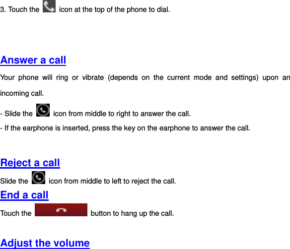 3. Touch the    icon at the top of the phone to dial.       Answer a call Your  phone  will  ring  or  vibrate  (depends  on  the  current  mode  and  settings)  upon  an incoming call.   - Slide the    icon from middle to right to answer the call.   - If the earphone is inserted, press the key on the earphone to answer the call.   Reject a call Slide the    icon from middle to left to reject the call.   End a call Touch the    button to hang up the call.    Adjust the volume 