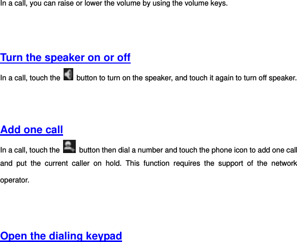 In a call, you can raise or lower the volume by using the volume keys.       Turn the speaker on or off In a call, touch the    button to turn on the speaker, and touch it again to turn off speaker.     Add one call In a call, touch the    button then dial a number and touch the phone icon to add one call and  put  the  current  caller  on  hold.  This  function  requires  the  support  of  the  network operator.       Open the dialing keypad  