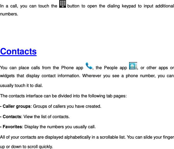 In  a  call,  you  can  touch  the   button  to  open  the  dialing  keypad  to  input  additional numbers.       Contacts  You  can  place  calls  from  the  Phone  app  ,  the  People  app  ,  or  other  apps  or widgets  that  display  contact  information.  Wherever  you  see  a  phone  number,  you  can usually touch it to dial. The contacts interface can be divided into the following tab pages:   - Caller groups: Groups of callers you have created. - Contacts: View the list of contacts. - Favorites: Display the numbers you usually call. All of your contacts are displayed alphabetically in a scrollable list. You can slide your finger up or down to scroll quickly.   