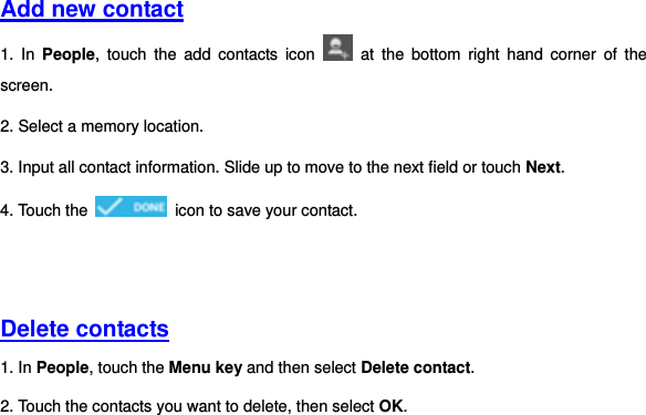     Add new contact  1.  In  People,  touch  the  add  contacts  icon    at  the  bottom  right  hand  corner  of  the screen. 2. Select a memory location. 3. Input all contact information. Slide up to move to the next field or touch Next. 4. Touch the    icon to save your contact.       Delete contacts 1. In People, touch the Menu key and then select Delete contact. 2. Touch the contacts you want to delete, then select OK.   