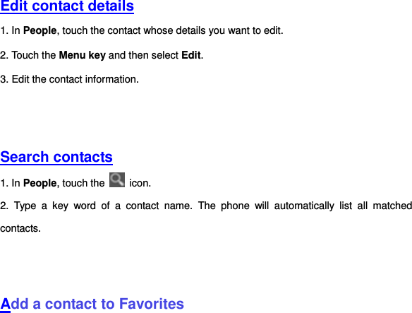   Edit contact details 1. In People, touch the contact whose details you want to edit.   2. Touch the Menu key and then select Edit. 3. Edit the contact information.     Search contacts 1. In People, touch the    icon. 2.  Type  a  key  word  of  a  contact  name.  The  phone  will  automatically  list  all  matched contacts.       Add a contact to Favorites 