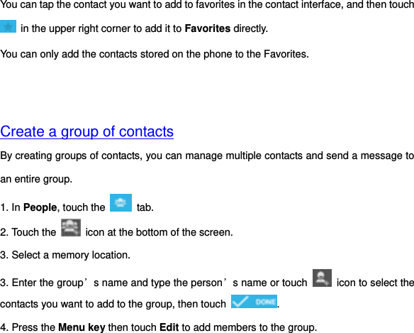 You can tap the contact you want to add to favorites in the contact interface, and then touch   in the upper right corner to add it to Favorites directly. You can only add the contacts stored on the phone to the Favorites.     Create a group of contacts By creating groups of contacts, you can manage multiple contacts and send a message to an entire group. 1. In People, touch the    tab.   2. Touch the    icon at the bottom of the screen. 3. Select a memory location. 3. Enter the group’s name and type the person’s name or touch    icon to select the contacts you want to add to the group, then touch  . 4. Press the Menu key then touch Edit to add members to the group. 