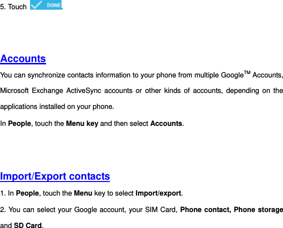 5. Touch  .     Accounts You can synchronize contacts information to your phone from multiple GoogleTM Accounts, Microsoft Exchange ActiveSync accounts or  other  kinds  of  accounts,  depending  on  the applications installed on your phone.   In People, touch the Menu key and then select Accounts.     Import/Export contacts 1. In People, touch the Menu key to select Import/export. 2. You can select your Google account, your SIM Card, Phone contact, Phone storage and SD Card.   