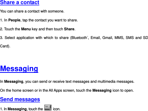   Share a contact You can share a contact with someone. 1. In People, tap the contact you want to share. 2. Touch the Menu key and then touch Share. 3. Select application with which  to share (Bluetooth®, Email, Gmail,  MMS, SMS and SD Card).   Messaging In Messaging, you can send or receive text messages and multimedia messages. On the home screen or in the All Apps screen, touch the Messaging icon to open. Send messages 1. In Messaging, touch the   icon.   