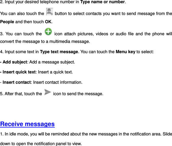 2. Input your desired telephone number in Type name or number.   You can also touch the    button to select contacts you want to send message from the People and then touch OK.   3.  You  can  touch  the    icon attach pictures,  videos  or  audio  file and the  phone  will convert the message to a multimedia message. 4. Input some text in Type text message. You can touch the Menu key to select:   - Add subject: Add a message subject. - Insert quick text: Insert a quick text.   - Insert contact: Insert contact information. 5. After that, touch the    icon to send the message.       Receive messages  1. In idle mode, you will be reminded about the new messages in the notification area. Slide down to open the notification panel to view. 