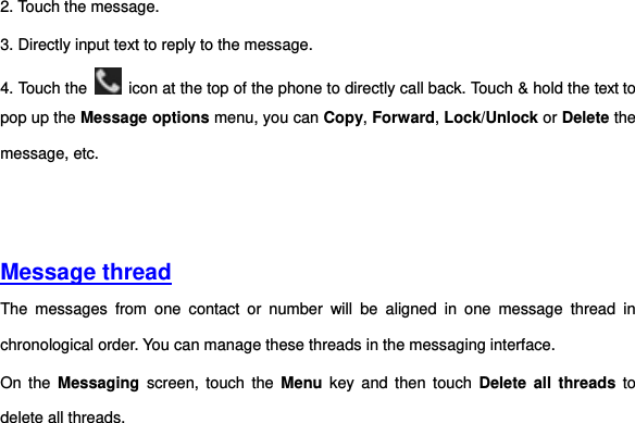 2. Touch the message. 3. Directly input text to reply to the message. 4. Touch the    icon at the top of the phone to directly call back. Touch &amp; hold the text to pop up the Message options menu, you can Copy, Forward, Lock/Unlock or Delete the message, etc.         Message thread The  messages  from  one  contact  or  number  will  be  aligned  in  one  message  thread  in chronological order. You can manage these threads in the messaging interface.   On  the  Messaging  screen,  touch  the  Menu  key  and  then  touch  Delete all  threads  to delete all threads.         