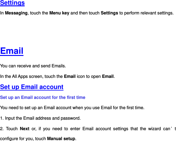 Settings In Messaging, touch the Menu key and then touch Settings to perform relevant settings.         Email You can receive and send Emails. In the All Apps screen, touch the Email icon to open Email.   Set up Email account Set up an Email account for the first time You need to set up an Email account when you use Email for the first time.   1. Input the Email address and password. 2.  Touch  Next  or,  if  you  need  to  enter  Email  account  settings  that  the  wizard  can’t configure for you, touch Manual setup.   