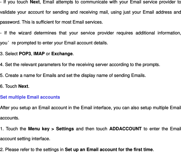 - If  you touch Next, Email attempts to communicate with your Email service provider to validate your account for sending and receiving mail, using just your Email address and password. This is sufficient for most Email services.   -  If  the  wizard  determines  that  your  service  provider  requires  additional  information, you’re prompted to enter your Email account details. 3. Select POP3, IMAP or Exchange.     4. Set the relevant parameters for the receiving server according to the prompts.   5. Create a name for Emails and set the display name of sending Emails.   6. Touch Next.     Set multiple Email accounts   After you setup an Email account in the Email interface, you can also setup multiple Email accounts.   1.  Touch the  Menu key &gt;  Settings and  then  touch  ADDACCOUNT  to  enter the  Email account setting interface.   2. Please refer to the settings in Set up an Email account for the first time. 