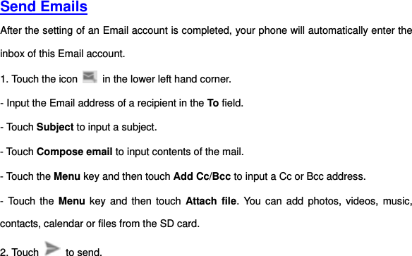     Send Emails  After the setting of an Email account is completed, your phone will automatically enter the inbox of this Email account.   1. Touch the icon    in the lower left hand corner.     - Input the Email address of a recipient in the To field.     - Touch Subject to input a subject.   - Touch Compose email to input contents of the mail.   - Touch the Menu key and then touch Add Cc/Bcc to input a Cc or Bcc address.     - Touch  the  Menu key  and then touch  Attach file.  You can add photos, videos, music, contacts, calendar or files from the SD card.   2. Touch    to send.       