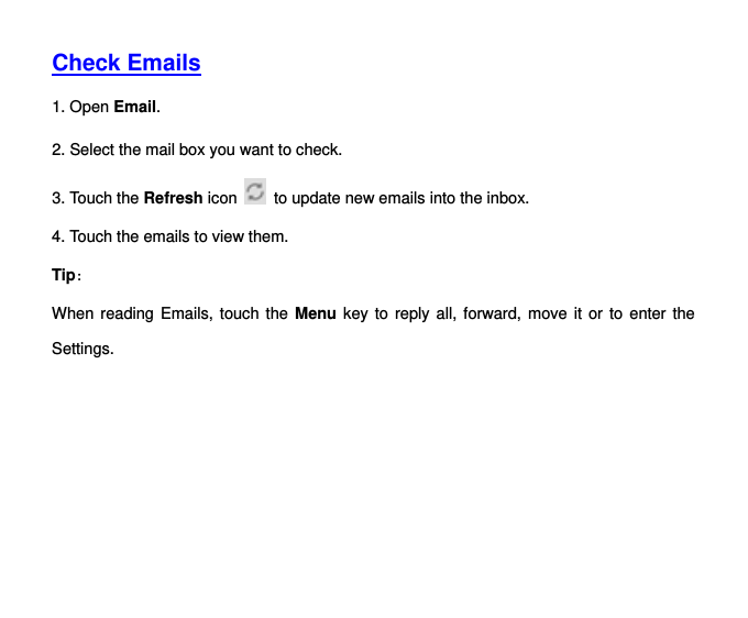   Check Emails  1. Open Email.   2. Select the mail box you want to check. 3. Touch the Refresh icon   to update new emails into the inbox. 4. Touch the emails to view them.   Tip： When reading Emails, touch the Menu key to  reply all, forward, move it or  to  enter the Settings.    