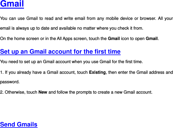  Gmail You can use Gmail to read and write email from any mobile device or browser. All your email is always up to date and available no matter where you check it from.   On the home screen or in the All Apps screen, touch the Gmail icon to open Gmail.   Set up an Gmail account for the first time You need to set up an Gmail account when you use Gmail for the first time.   1. If you already have a Gmail account, touch Existing, then enter the Gmail address and password. 2. Otherwise, touch New and follow the prompts to create a new Gmail account.      Send Gmails  