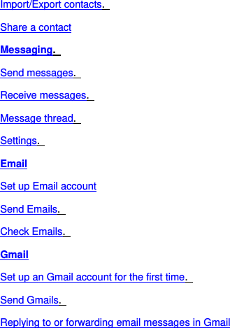 Import/Export contacts.   Share a contact Messaging.   Send messages.   Receive messages.   Message thread.   Settings.   Email Set up Email account Send Emails.   Check Emails.   Gmail Set up an Gmail account for the first time.   Send Gmails.   Replying to or forwarding email messages in Gmail 