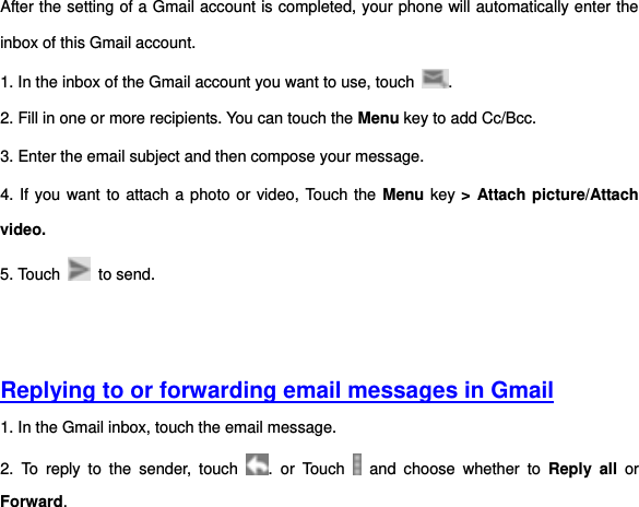 After the setting of a Gmail account is completed, your phone will automatically enter the inbox of this Gmail account.   1. In the inbox of the Gmail account you want to use, touch  . 2. Fill in one or more recipients. You can touch the Menu key to add Cc/Bcc.   3. Enter the email subject and then compose your message. 4. If you want to attach a photo or video, Touch the Menu key &gt; Attach picture/Attach video. 5. Touch    to send.     Replying to or forwarding email messages in Gmail 1. In the Gmail inbox, touch the email message.   2.  To  reply  to  the  sender,  touch  .  or  Touch    and  choose  whether  to  Reply  all or Forward. 