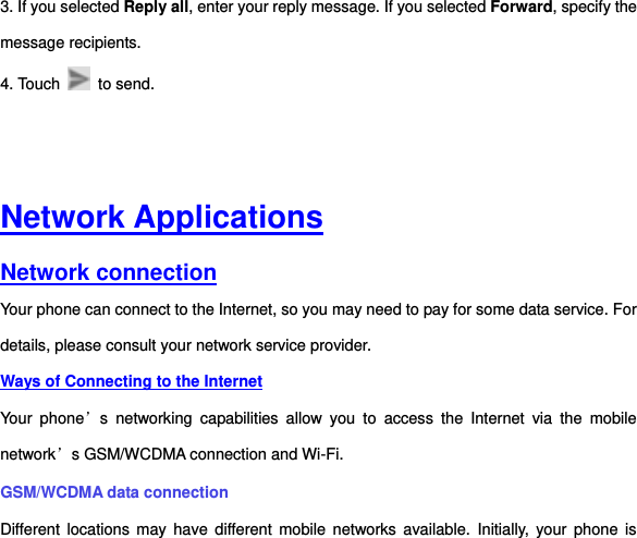 3. If you selected Reply all, enter your reply message. If you selected Forward, specify the message recipients. 4. Touch    to send.       Network Applications Network connection Your phone can connect to the Internet, so you may need to pay for some data service. For details, please consult your network service provider.   Ways of Connecting to the Internet Your  phone’s  networking  capabilities  allow  you  to  access  the  Internet  via  the  mobile network’s GSM/WCDMA connection and Wi-Fi. GSM/WCDMA data connection   Different locations  may  have different mobile  networks  available.  Initially,  your phone  is 