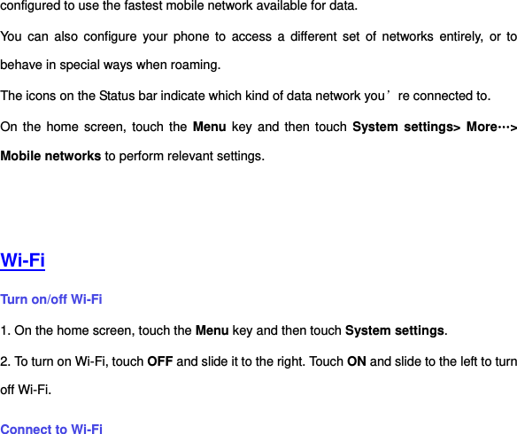 configured to use the fastest mobile network available for data.   You  can  also configure  your  phone  to  access a  different  set  of  networks  entirely,  or  to behave in special ways when roaming. The icons on the Status bar indicate which kind of data network you’re connected to. On the  home screen, touch the  Menu key  and  then  touch  System settings&gt; More…&gt; Mobile networks to perform relevant settings.    Wi-Fi Turn on/off Wi-Fi 1. On the home screen, touch the Menu key and then touch System settings. 2. To turn on Wi-Fi, touch OFF and slide it to the right. Touch ON and slide to the left to turn off Wi-Fi. Connect to Wi-Fi 