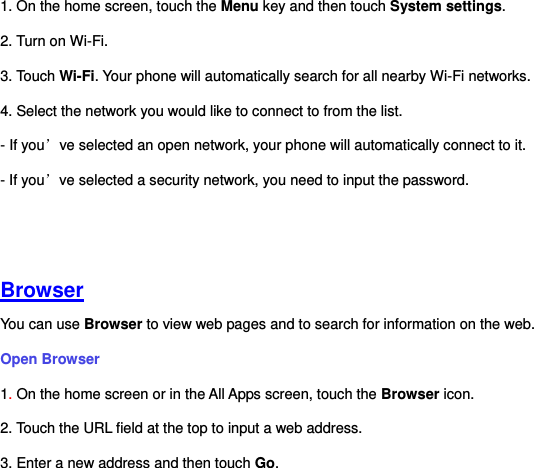 1. On the home screen, touch the Menu key and then touch System settings. 2. Turn on Wi-Fi.   3. Touch Wi-Fi. Your phone will automatically search for all nearby Wi-Fi networks.   4. Select the network you would like to connect to from the list.     - If you’ve selected an open network, your phone will automatically connect to it.   - If you’ve selected a security network, you need to input the password.      Browser You can use Browser to view web pages and to search for information on the web. Open Browser   1. On the home screen or in the All Apps screen, touch the Browser icon. 2. Touch the URL field at the top to input a web address.   3. Enter a new address and then touch Go.   