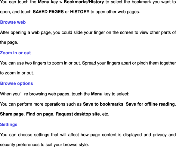 You can touch the Menu key &gt; Bookmarks/History to select the bookmark you want to open, and touch SAVED PAGES or HISTORY to open other web pages.   Browse web After opening a web page, you could slide your finger on the screen to view other parts of the page. Zoom in or out You can use two fingers to zoom in or out. Spread your fingers apart or pinch them together to zoom in or out.   Browse options When you’re browsing web pages, touch the Menu key to select:   You can perform more operations such as Save to bookmarks, Save for offline reading, Share page, Find on page, Request desktop site, etc. Settings You  can  choose settings that will affect how page content is displayed and privacy and security preferences to suit your browse style.   