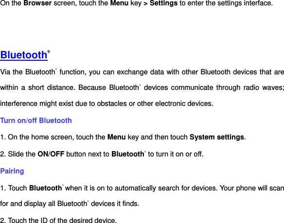 On the Browser screen, touch the Menu key &gt; Settings to enter the settings interface.         Bluetooth® Via the Bluetooth® function, you can exchange data with other Bluetooth devices that are within a  short  distance. Because Bluetooth®  devices  communicate through  radio  waves; interference might exist due to obstacles or other electronic devices.     Turn on/off Bluetooth     1. On the home screen, touch the Menu key and then touch System settings. 2. Slide the ON/OFF button next to Bluetooth® to turn it on or off.   Pairing 1. Touch Bluetooth® when it is on to automatically search for devices. Your phone will scan for and display all Bluetooth® devices it finds.   2. Touch the ID of the desired device.   