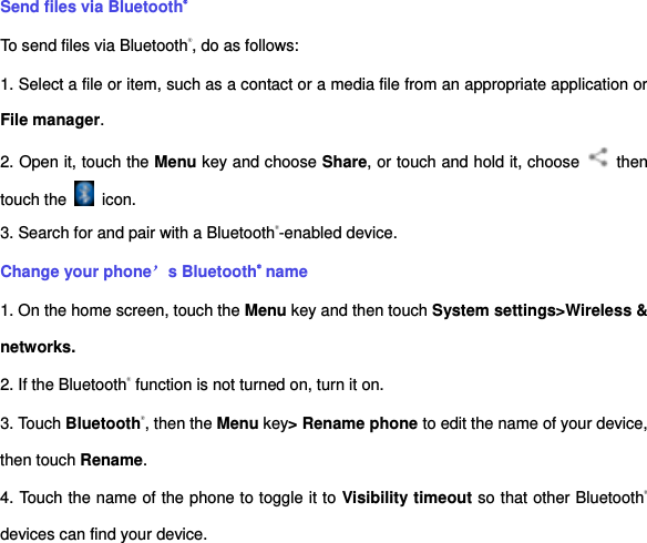 Send files via Bluetooth® To send files via Bluetooth®, do as follows: 1. Select a file or item, such as a contact or a media file from an appropriate application or File manager. 2. Open it, touch the Menu key and choose Share, or touch and hold it, choose    then touch the    icon. 3. Search for and pair with a Bluetooth®-enabled device.   Change your phone’s Bluetooth® name 1. On the home screen, touch the Menu key and then touch System settings&gt;Wireless &amp; networks. 2. If the Bluetooth® function is not turned on, turn it on. 3. Touch Bluetooth®, then the Menu key&gt; Rename phone to edit the name of your device, then touch Rename.   4. Touch the name of the phone to toggle it to Visibility timeout so that other Bluetooth® devices can find your device.   