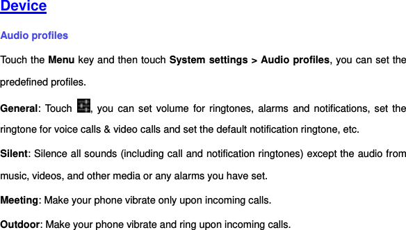     Device Audio profiles Touch the Menu key and then touch System settings &gt; Audio profiles, you can set the predefined profiles. General: Touch  ,  you  can  set  volume for ringtones, alarms  and  notifications, set  the ringtone for voice calls &amp; video calls and set the default notification ringtone, etc.   Silent: Silence all sounds (including call and notification ringtones) except the audio from music, videos, and other media or any alarms you have set. Meeting: Make your phone vibrate only upon incoming calls. Outdoor: Make your phone vibrate and ring upon incoming calls.     