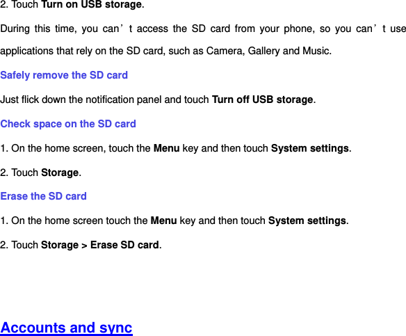 2. Touch Turn on USB storage. During  this  time,  you  can’t  access  the  SD  card  from  your  phone,  so  you  can’t  use applications that rely on the SD card, such as Camera, Gallery and Music. Safely remove the SD card Just flick down the notification panel and touch Turn off USB storage. Check space on the SD card 1. On the home screen, touch the Menu key and then touch System settings. 2. Touch Storage. Erase the SD card 1. On the home screen touch the Menu key and then touch System settings. 2. Touch Storage &gt; Erase SD card.     Accounts and sync 