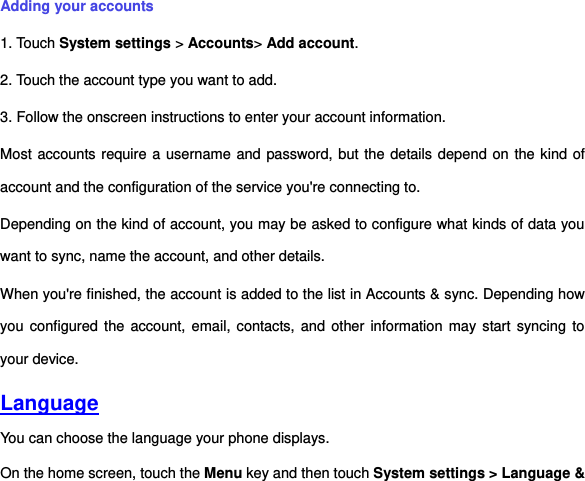 Adding your accounts 1. Touch System settings &gt; Accounts&gt; Add account. 2. Touch the account type you want to add. 3. Follow the onscreen instructions to enter your account information. Most accounts require a username and password, but the details depend on the kind of account and the configuration of the service you&apos;re connecting to. Depending on the kind of account, you may be asked to configure what kinds of data you want to sync, name the account, and other details. When you&apos;re finished, the account is added to the list in Accounts &amp; sync. Depending how you configured the account,  email, contacts, and other information  may start syncing  to your device. Language You can choose the language your phone displays.   On the home screen, touch the Menu key and then touch System settings &gt; Language &amp; 