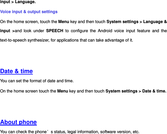 input &gt; Language. Voice input &amp; output settings On the home screen, touch the Menu key and then touch System settings &gt; Language &amp; input  &gt;and  look  under  SPEECH  to  configure  the  Android  voice  input  feature  and  the text-to-speech synthesizer, for applications that can take advantage of it.     Date &amp; time You can set the format of date and time. On the home screen touch the Menu key and then touch System settings &gt; Date &amp; time.     About phone You can check the phone’s status, legal information, software version, etc.   