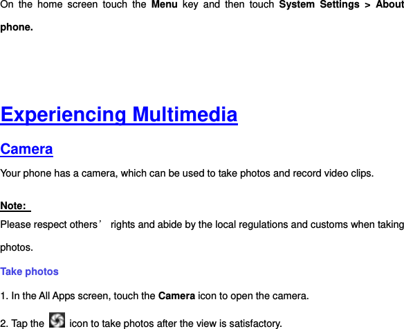 On  the  home  screen  touch  the  Menu  key  and  then  touch  System  Settings  &gt; About phone.     Experiencing Multimedia Camera  Your phone has a camera, which can be used to take photos and record video clips.   Note:   Please respect others’ rights and abide by the local regulations and customs when taking photos.   Take photos   1. In the All Apps screen, touch the Camera icon to open the camera. 2. Tap the    icon to take photos after the view is satisfactory. 