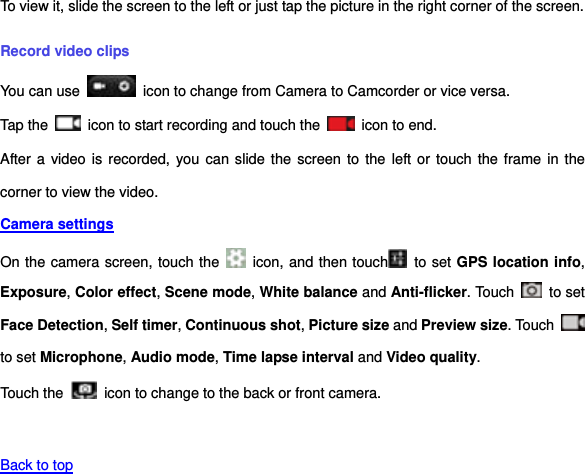 To view it, slide the screen to the left or just tap the picture in the right corner of the screen.   Record video clips You can use    icon to change from Camera to Camcorder or vice versa. Tap the    icon to start recording and touch the    icon to end. After a video is  recorded, you  can slide the  screen to the  left or touch the frame in the corner to view the video. Camera settings  On the camera screen, touch the    icon, and then touch   to set GPS location info, Exposure, Color effect, Scene mode, White balance and Anti-flicker. Touch    to set Face Detection, Self timer, Continuous shot, Picture size and Preview size. Touch   to set Microphone, Audio mode, Time lapse interval and Video quality. Touch the   icon to change to the back or front camera.   Back to top 