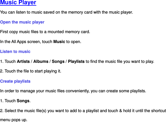   Music Player You can listen to music saved on the memory card with the music player.   Open the music player First copy music files to a mounted memory card.   In the All Apps screen, touch Music to open.   Listen to music   1. Touch Artists / Albums / Songs / Playlists to find the music file you want to play. 2. Touch the file to start playing it.   Create playlists In order to manage your music files conveniently, you can create some playlists. 1. Touch Songs.     2. Select the music file(s) you want to add to a playlist and touch &amp; hold it until the shortcut menu pops up. 