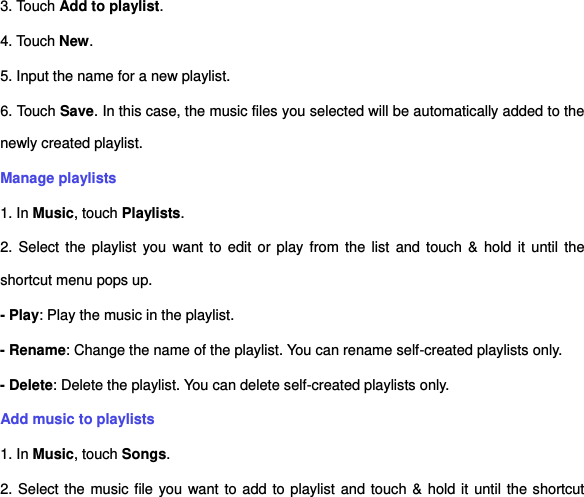 3. Touch Add to playlist. 4. Touch New. 5. Input the name for a new playlist. 6. Touch Save. In this case, the music files you selected will be automatically added to the newly created playlist.   Manage playlists 1. In Music, touch Playlists. 2. Select the playlist you want to edit or play from the  list  and  touch &amp;  hold  it  until  the shortcut menu pops up.   - Play: Play the music in the playlist.   - Rename: Change the name of the playlist. You can rename self-created playlists only.       - Delete: Delete the playlist. You can delete self-created playlists only.   Add music to playlists   1. In Music, touch Songs.   2. Select the music file you want to add to playlist and touch &amp; hold it until the shortcut 