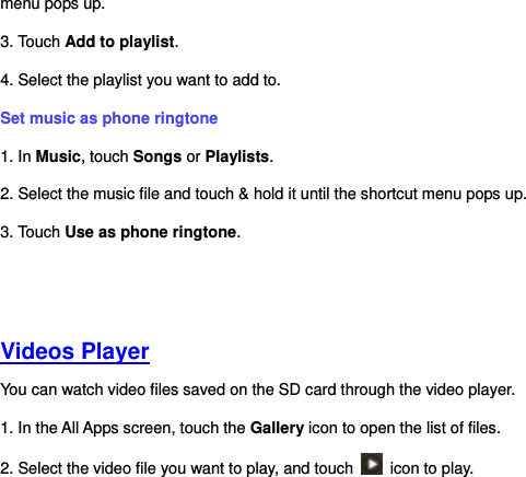 menu pops up.   3. Touch Add to playlist.   4. Select the playlist you want to add to.   Set music as phone ringtone   1. In Music, touch Songs or Playlists. 2. Select the music file and touch &amp; hold it until the shortcut menu pops up.   3. Touch Use as phone ringtone.     Videos Player You can watch video files saved on the SD card through the video player. 1. In the All Apps screen, touch the Gallery icon to open the list of files.   2. Select the video file you want to play, and touch    icon to play.       