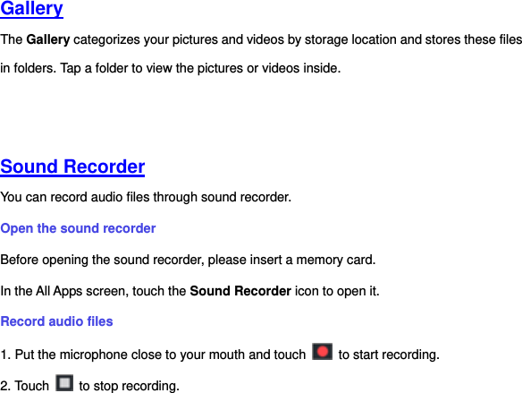   Gallery  The Gallery categorizes your pictures and videos by storage location and stores these files in folders. Tap a folder to view the pictures or videos inside.     Sound Recorder  You can record audio files through sound recorder.   Open the sound recorder   Before opening the sound recorder, please insert a memory card.   In the All Apps screen, touch the Sound Recorder icon to open it.   Record audio files   1. Put the microphone close to your mouth and touch    to start recording.   2. Touch    to stop recording. 