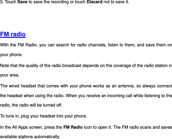 3. Touch Save to save the recording or touch Discard not to save it.     FM radio With the FM Radio, you can search for radio channels, listen to them, and save them on your phone. Note that the quality of the radio broadcast depends on the coverage of the radio station in your area.   The wired headset that comes with your phone works as an antenna, so always connect the headset when using the radio. When you receive an incoming call while listening to the radio, the radio will be turned off. To tune in, plug your headset into your phone. In the All Apps screen, press the FM Radio icon to open it. The FM radio scans and saves available stations automatically. 