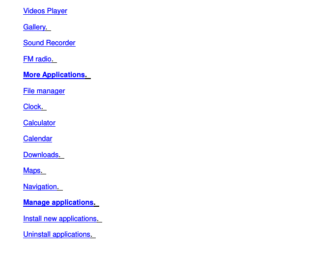 Videos Player Gallery.   Sound Recorder FM radio.   More Applications.   File manager Clock.   Calculator Calendar Downloads.   Maps.   Navigation.   Manage applications.   Install new applications.   Uninstall applications.   