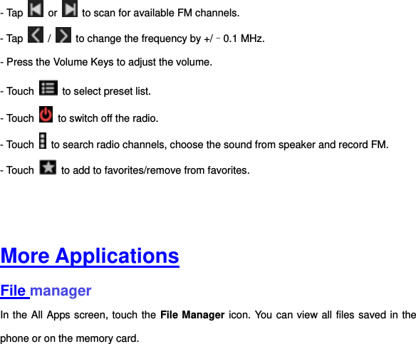 - Tap    or    to scan for available FM channels. - Tap    /    to change the frequency by +/–0.1 MHz. - Press the Volume Keys to adjust the volume. - Touch    to select preset list. - Touch    to switch off the radio. - Touch    to search radio channels, choose the sound from speaker and record FM.   - Touch    to add to favorites/remove from favorites.     More Applications File manager In the All Apps screen, touch the  File Manager icon. You can view all files saved in the phone or on the memory card.   