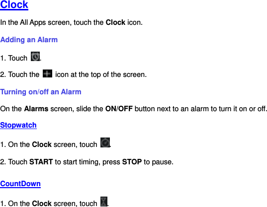     Clock In the All Apps screen, touch the Clock icon.   Adding an Alarm 1. Touch  . 2. Touch the    icon at the top of the screen. Turning on/off an Alarm On the Alarms screen, slide the ON/OFF button next to an alarm to turn it on or off. Stopwatch 1. On the Clock screen, touch  . 2. Touch START to start timing, press STOP to pause. CountDown 1. On the Clock screen, touch  . 