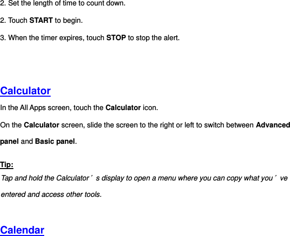 2. Set the length of time to count down. 2. Touch START to begin. 3. When the timer expires, touch STOP to stop the alert.     Calculator In the All Apps screen, touch the Calculator icon. On the Calculator screen, slide the screen to the right or left to switch between Advanced panel and Basic panel. Tip: Tap and hold the Calculator’s display to open a menu where you can copy what you’ve entered and access other tools.   Calendar 